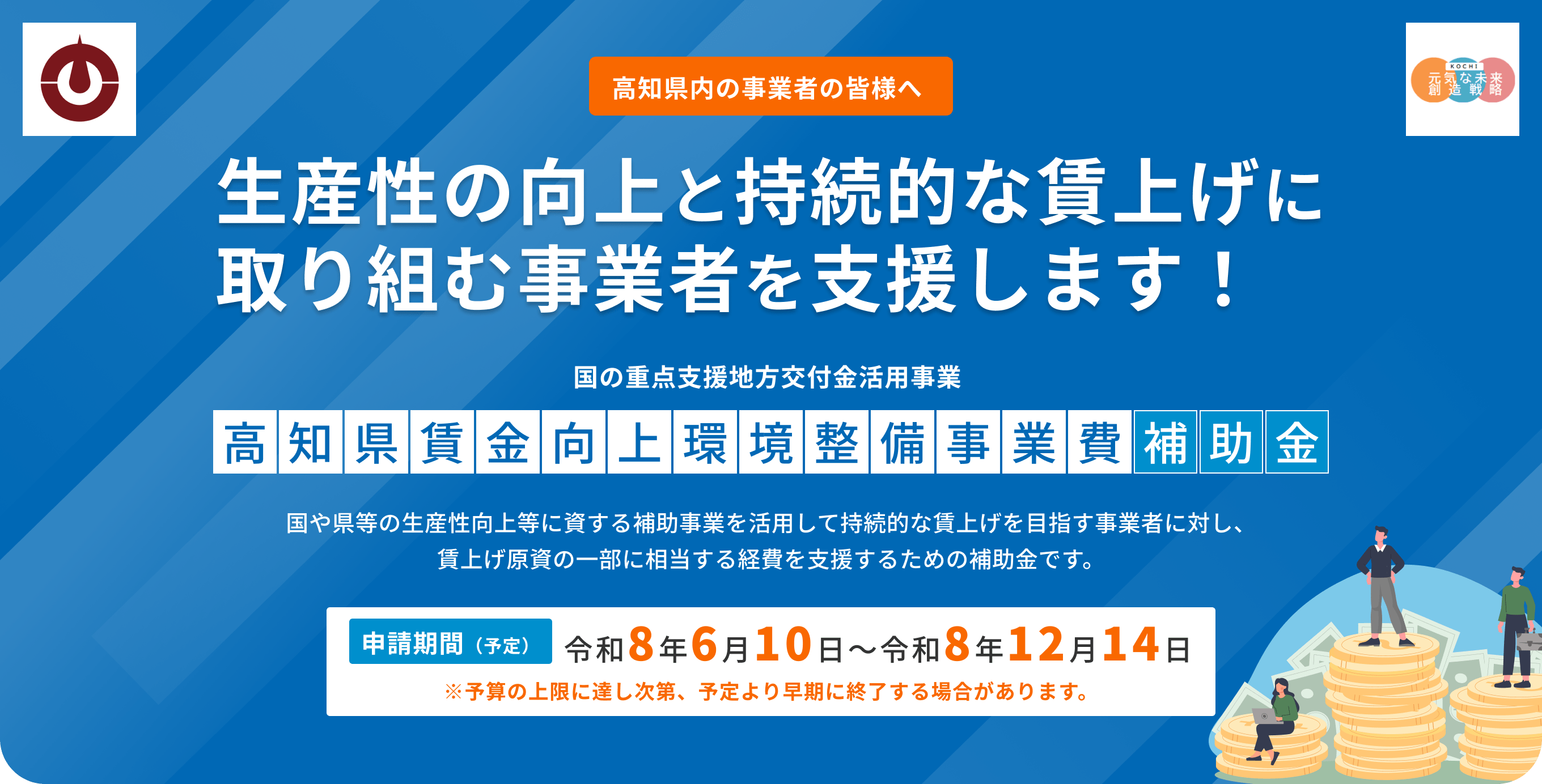高知県内の事業者の皆様へ 生産性の向上と持続的な賃上げに取り組む事業者を支援します！ 国の重点支援地方交付金活用事業 高知県賃金向上環境整備事業費補助金 国や県等の生産性向上等に資する補助事業を活用して持続的な賃上げを目指す事業者に対し、 賃上げ原資の一部に相当する経費を支援するための補助金です。申請期間（予定） 令和8年6月10日〜令和8年12月14日 ※予算の上限に達し次第、予定より早期に終了する場合があります。